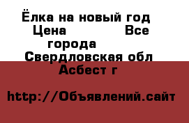 Ёлка на новый год › Цена ­ 30 000 - Все города  »    . Свердловская обл.,Асбест г.